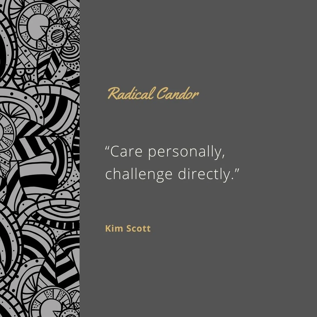  “Care personally, challenge directly.”
 “Radical Candor builds trust and improves relationships.”
 “Praise is just as important as criticism.”
 “Silence can be cruel; honesty is kind.”
 “Being direct doesn’t mean being a jerk.”