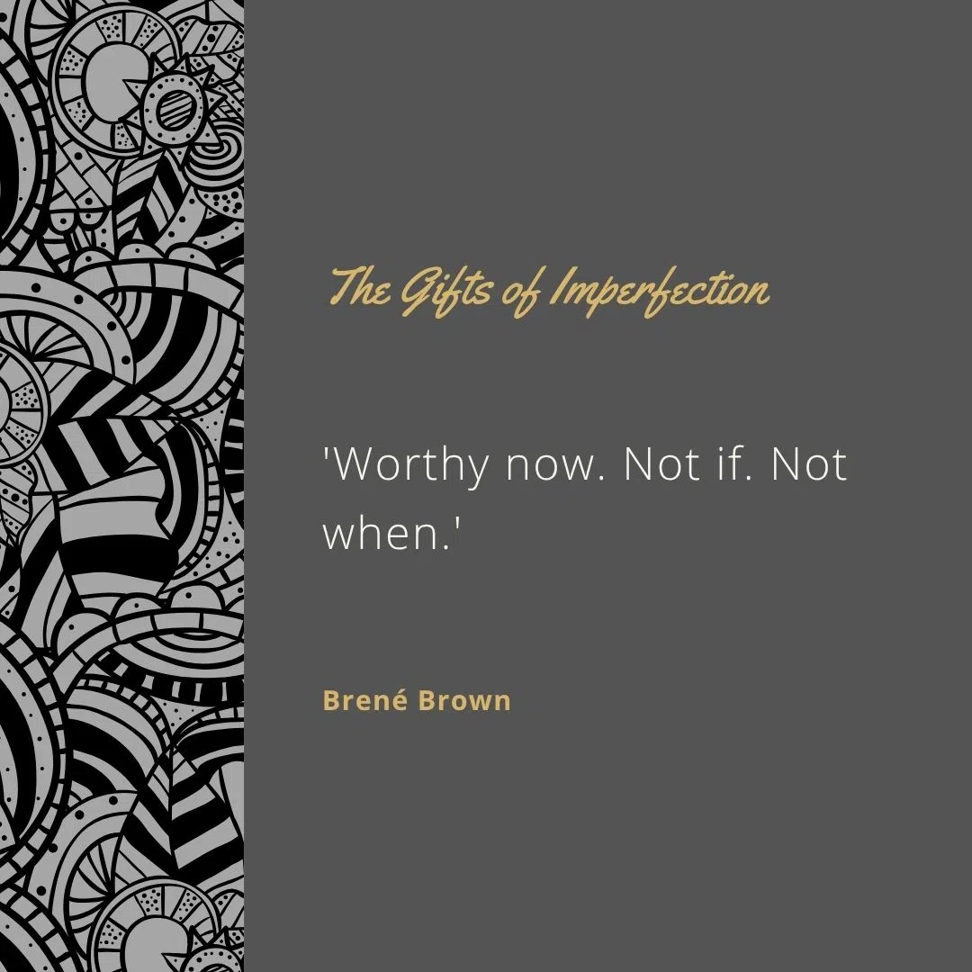  'Worthy now. Not if. Not when.'
 'Owning our story and loving ourselves through that process is the bravest thing we’ll ever do.'
 'Let go of who you think you're supposed to be; embrace who you are.'
 'You are imperfect, you are wired for struggle, but you are worthy of love and belonging.'
 'Imperfections are not inadequacies; they are reminders that we’re all in this together.'