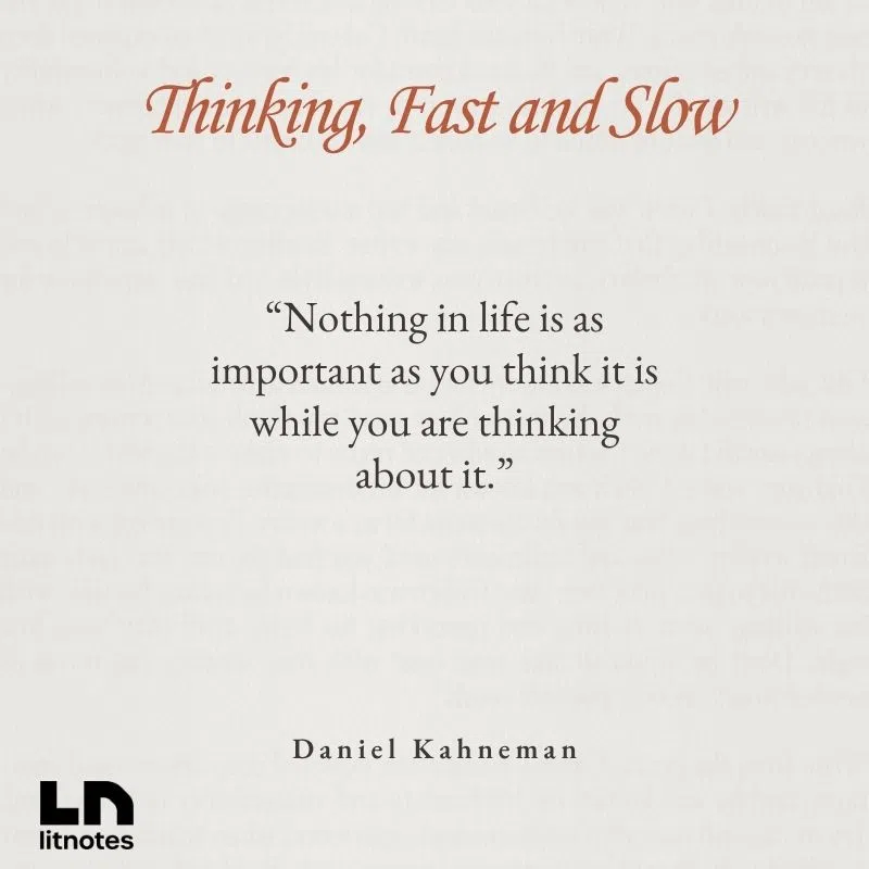  “Nothing in life is as important as you think it is while you are thinking about it.”
 “We are prone to overestimate how much we understand about the world.”
 “A reliable way to make people believe in falsehoods is frequent repetition.”
 “Losses loom larger than gains.”
 “What you see is all there is.”